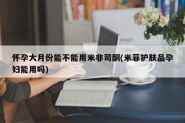 米非司酮片在线购微信怀孕大月份能不能用米非司酮(米菲护肤品孕妇能用吗)